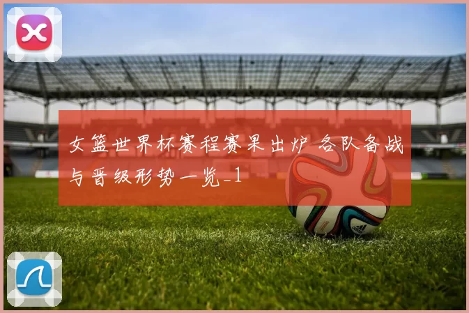 女篮世界杯赛程赛果出炉 各队备战与晋级形势一览_1
