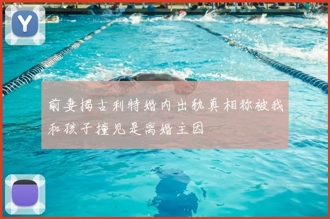前妻揭古利特婚内出轨真相称被我和孩子撞见是离婚主因