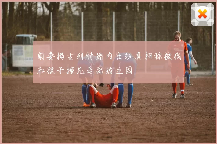 前妻揭古利特婚内出轨真相称被我和孩子撞见是离婚主因