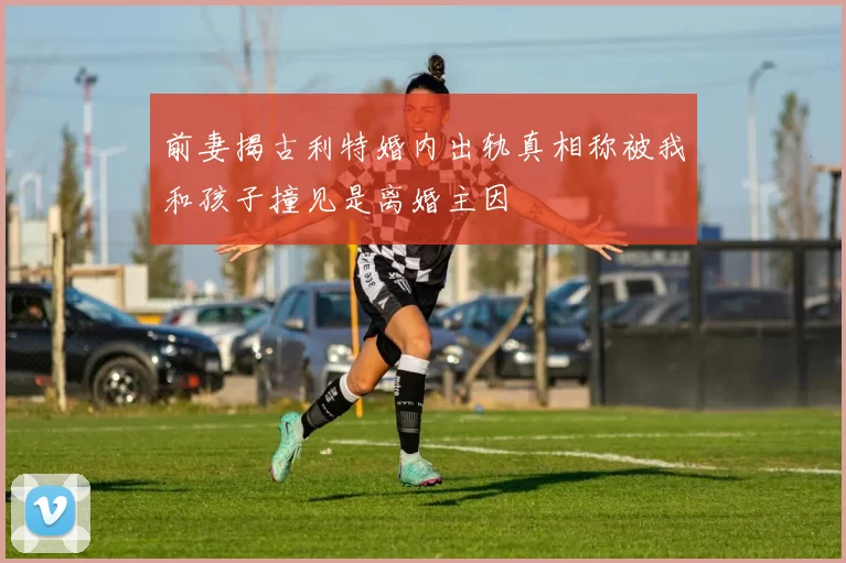 前妻揭古利特婚内出轨真相称被我和孩子撞见是离婚主因