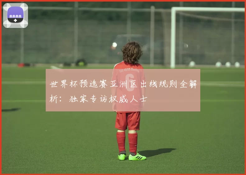 世界杯预选赛亚洲区出线规则全解析：独家专访权威人士