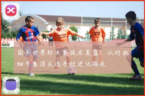 国乒世界杯决赛技术复盘:从对抗细节看顶尖选手的进化路径