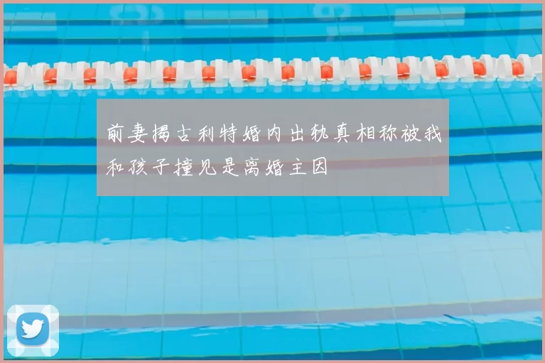 前妻揭古利特婚内出轨真相称被我和孩子撞见是离婚主因