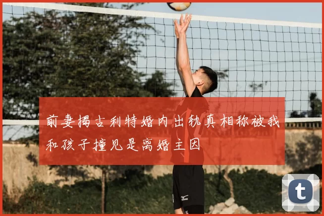 前妻揭古利特婚内出轨真相称被我和孩子撞见是离婚主因
