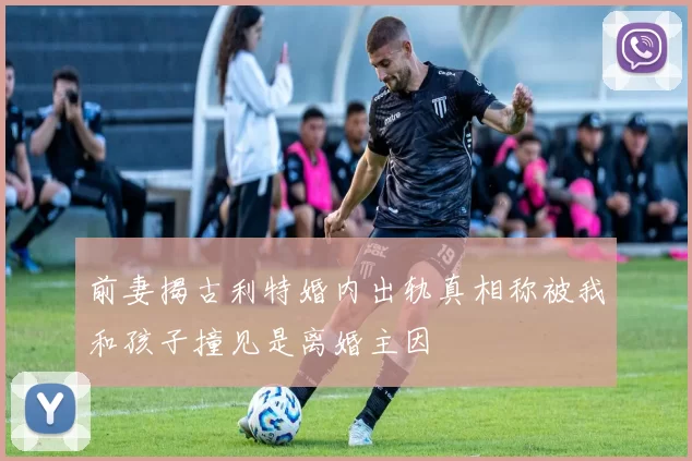 前妻揭古利特婚内出轨真相称被我和孩子撞见是离婚主因