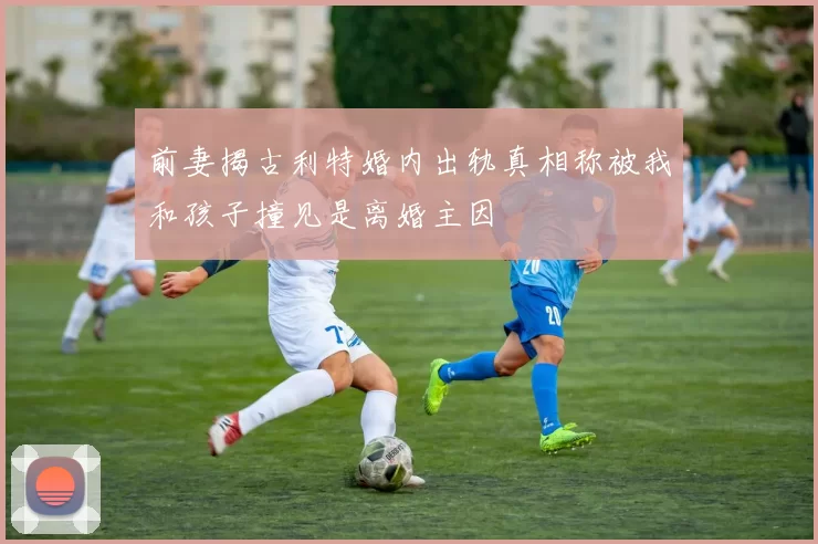 前妻揭古利特婚内出轨真相称被我和孩子撞见是离婚主因