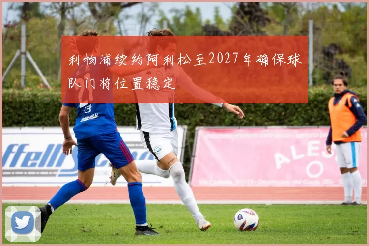利物浦续约阿利松至2027年确保球队门将位置稳定
