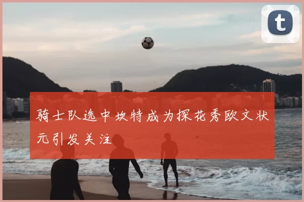 骑士队选中坎特成为探花秀欧文状元引发关注