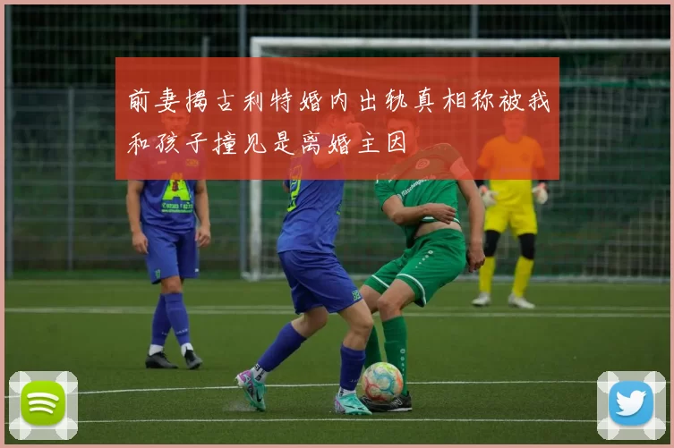 前妻揭古利特婚内出轨真相称被我和孩子撞见是离婚主因