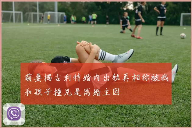 前妻揭古利特婚内出轨真相称被我和孩子撞见是离婚主因
